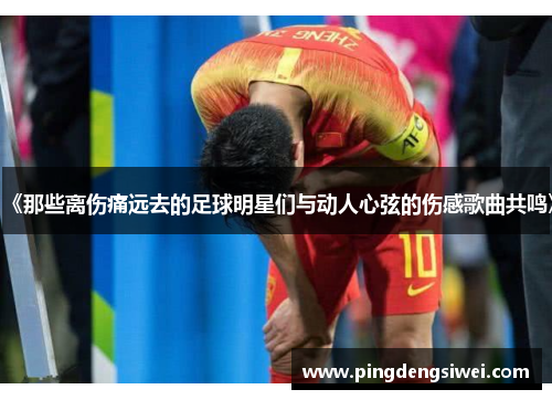 《那些离伤痛远去的足球明星们与动人心弦的伤感歌曲共鸣》