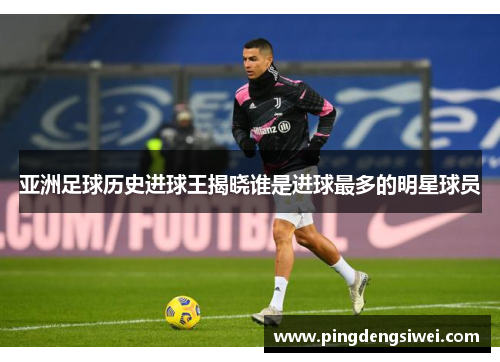 亚洲足球历史进球王揭晓谁是进球最多的明星球员