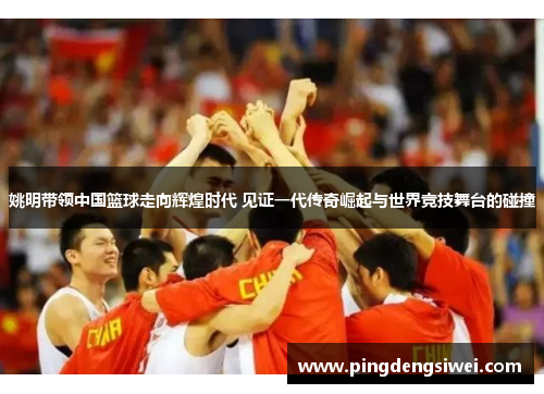 姚明带领中国篮球走向辉煌时代 见证一代传奇崛起与世界竞技舞台的碰撞