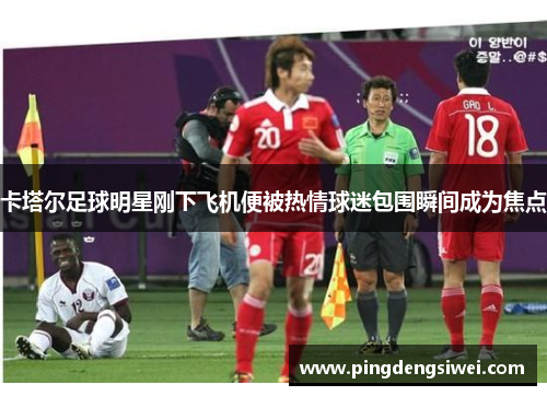 卡塔尔足球明星刚下飞机便被热情球迷包围瞬间成为焦点