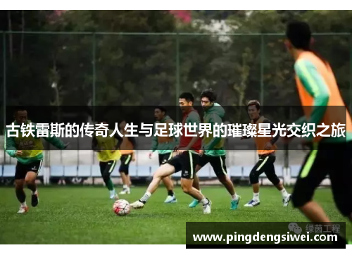 古铁雷斯的传奇人生与足球世界的璀璨星光交织之旅